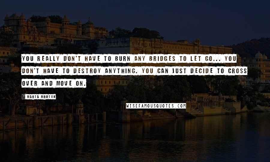 Marta Mrotek Quotes: You really don't have to burn any bridges to let go... You don't have to destroy anything. You can just decide to cross over and move on.