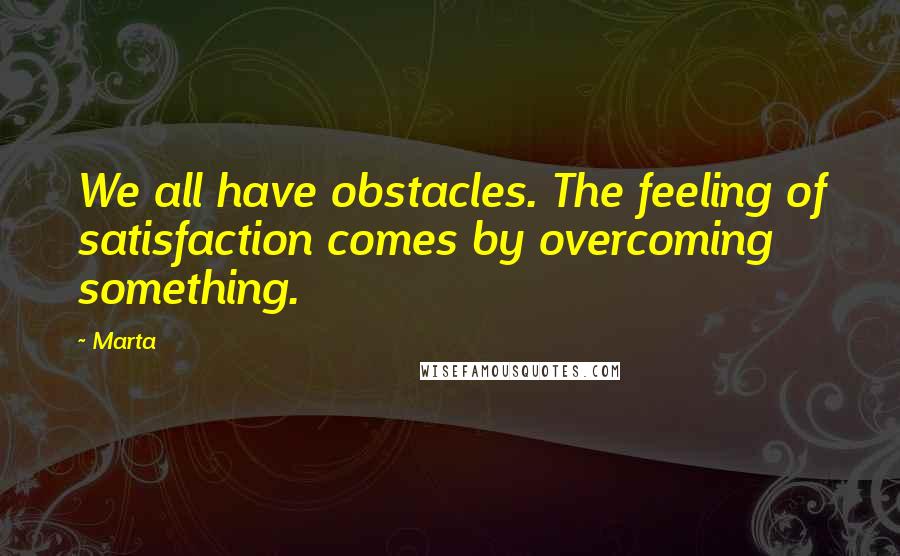 Marta Quotes: We all have obstacles. The feeling of satisfaction comes by overcoming something.