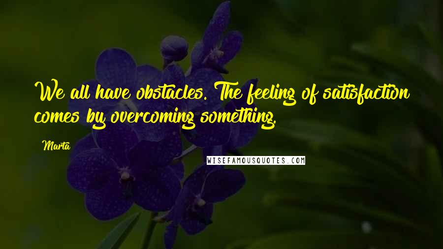 Marta Quotes: We all have obstacles. The feeling of satisfaction comes by overcoming something.