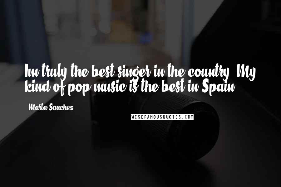 Marta Sanchez Quotes: Im truly the best singer in the country. My kind of pop music is the best in Spain.