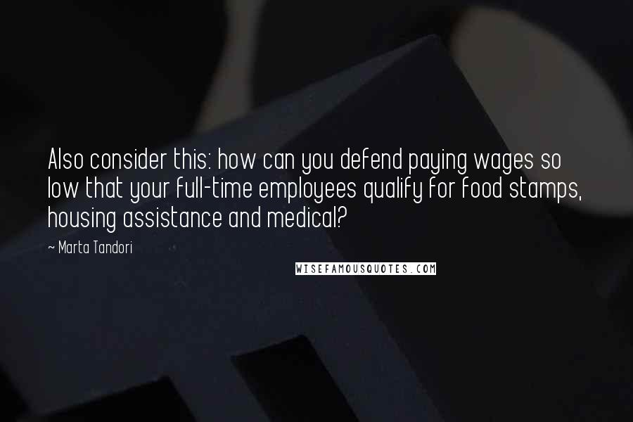 Marta Tandori Quotes: Also consider this: how can you defend paying wages so low that your full-time employees qualify for food stamps, housing assistance and medical?