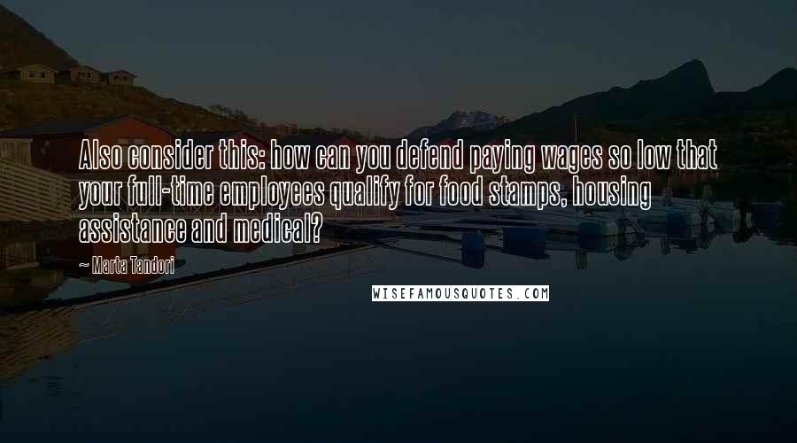 Marta Tandori Quotes: Also consider this: how can you defend paying wages so low that your full-time employees qualify for food stamps, housing assistance and medical?