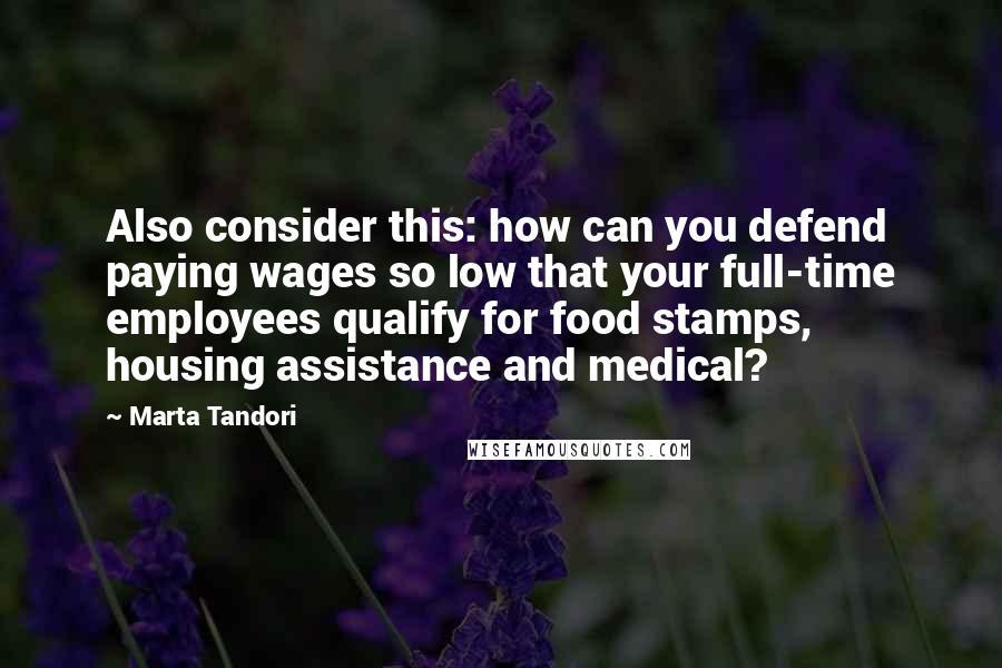 Marta Tandori Quotes: Also consider this: how can you defend paying wages so low that your full-time employees qualify for food stamps, housing assistance and medical?