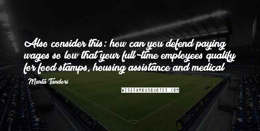 Marta Tandori Quotes: Also consider this: how can you defend paying wages so low that your full-time employees qualify for food stamps, housing assistance and medical?