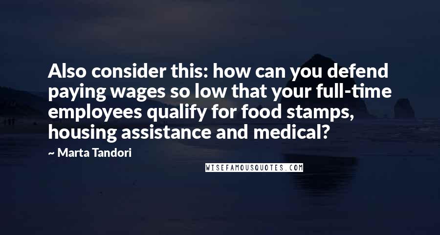 Marta Tandori Quotes: Also consider this: how can you defend paying wages so low that your full-time employees qualify for food stamps, housing assistance and medical?