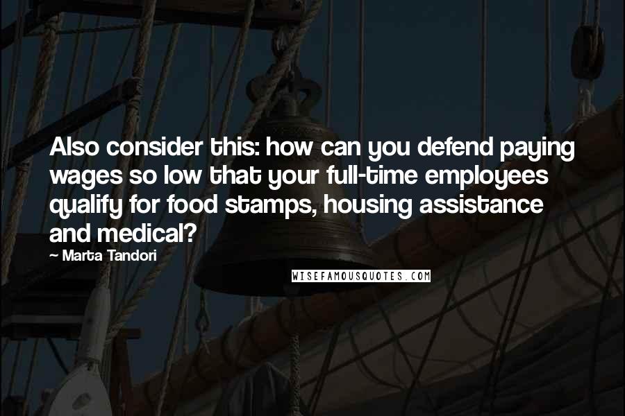 Marta Tandori Quotes: Also consider this: how can you defend paying wages so low that your full-time employees qualify for food stamps, housing assistance and medical?