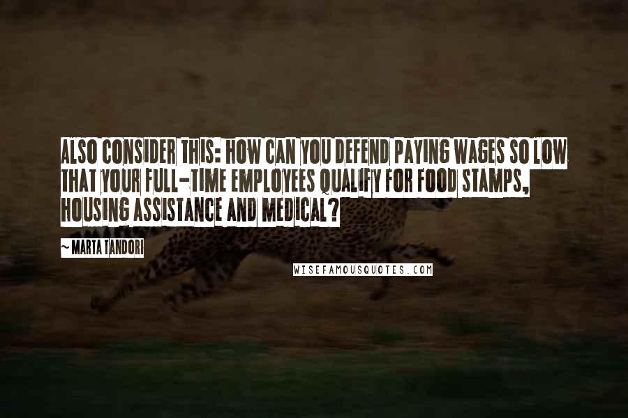 Marta Tandori Quotes: Also consider this: how can you defend paying wages so low that your full-time employees qualify for food stamps, housing assistance and medical?