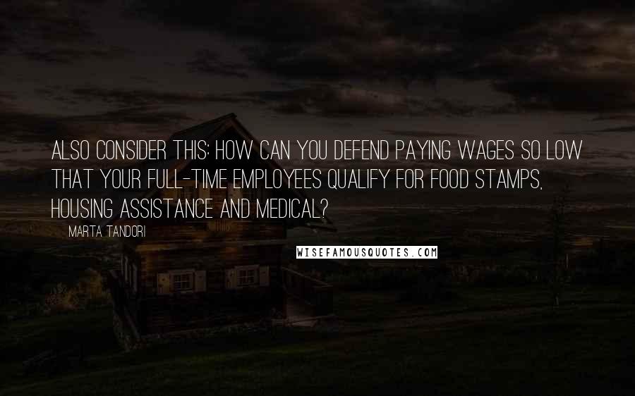 Marta Tandori Quotes: Also consider this: how can you defend paying wages so low that your full-time employees qualify for food stamps, housing assistance and medical?