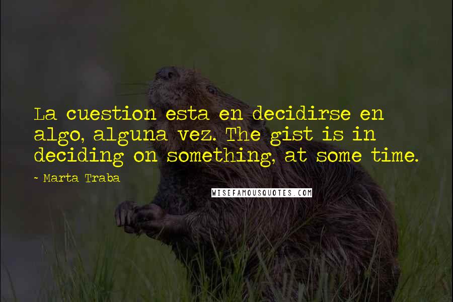 Marta Traba Quotes: La cuestion esta en decidirse en algo, alguna vez. The gist is in deciding on something, at some time.