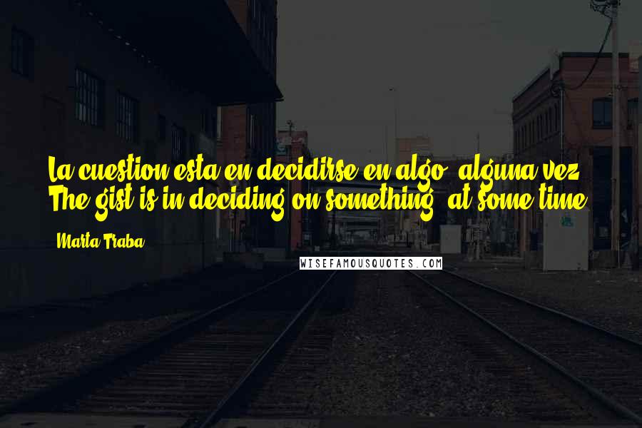 Marta Traba Quotes: La cuestion esta en decidirse en algo, alguna vez. The gist is in deciding on something, at some time.