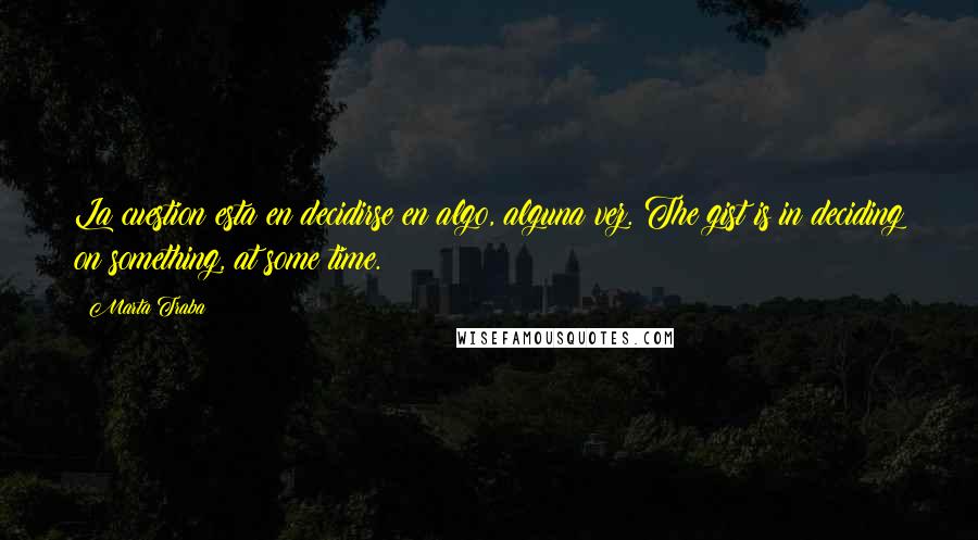 Marta Traba Quotes: La cuestion esta en decidirse en algo, alguna vez. The gist is in deciding on something, at some time.