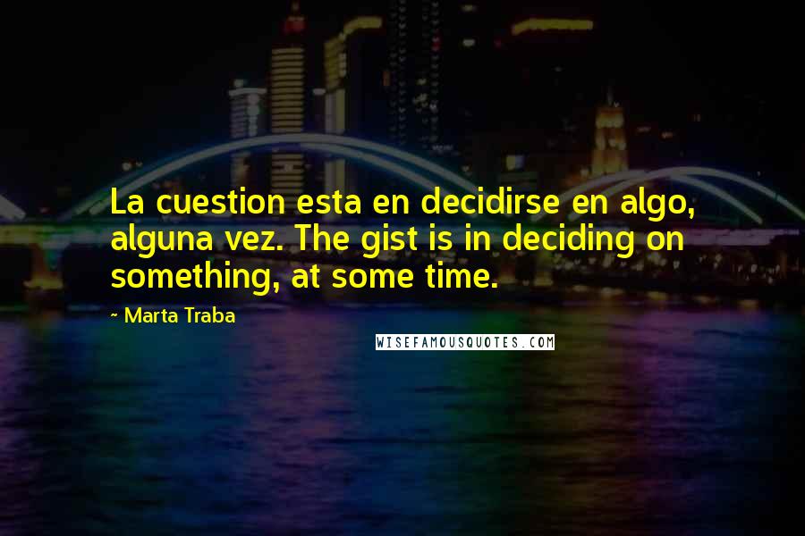 Marta Traba Quotes: La cuestion esta en decidirse en algo, alguna vez. The gist is in deciding on something, at some time.