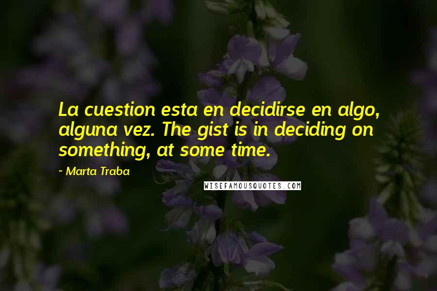 Marta Traba Quotes: La cuestion esta en decidirse en algo, alguna vez. The gist is in deciding on something, at some time.