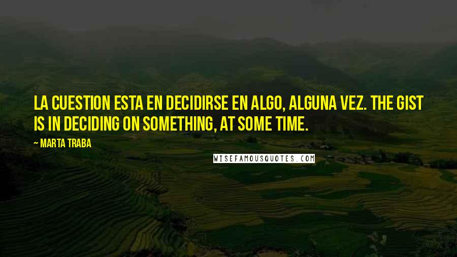 Marta Traba Quotes: La cuestion esta en decidirse en algo, alguna vez. The gist is in deciding on something, at some time.