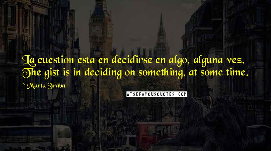 Marta Traba Quotes: La cuestion esta en decidirse en algo, alguna vez. The gist is in deciding on something, at some time.