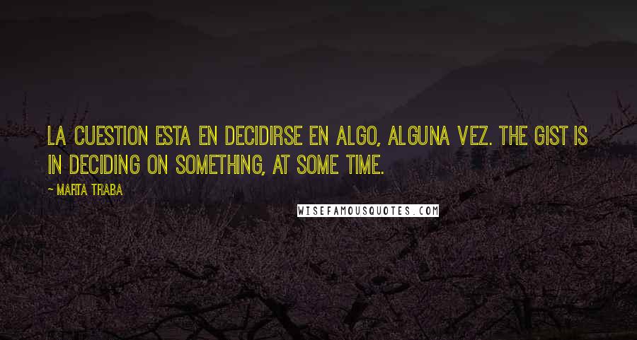 Marta Traba Quotes: La cuestion esta en decidirse en algo, alguna vez. The gist is in deciding on something, at some time.