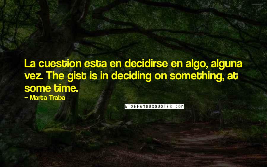 Marta Traba Quotes: La cuestion esta en decidirse en algo, alguna vez. The gist is in deciding on something, at some time.