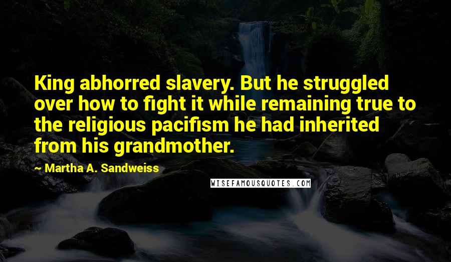 Martha A. Sandweiss Quotes: King abhorred slavery. But he struggled over how to fight it while remaining true to the religious pacifism he had inherited from his grandmother.