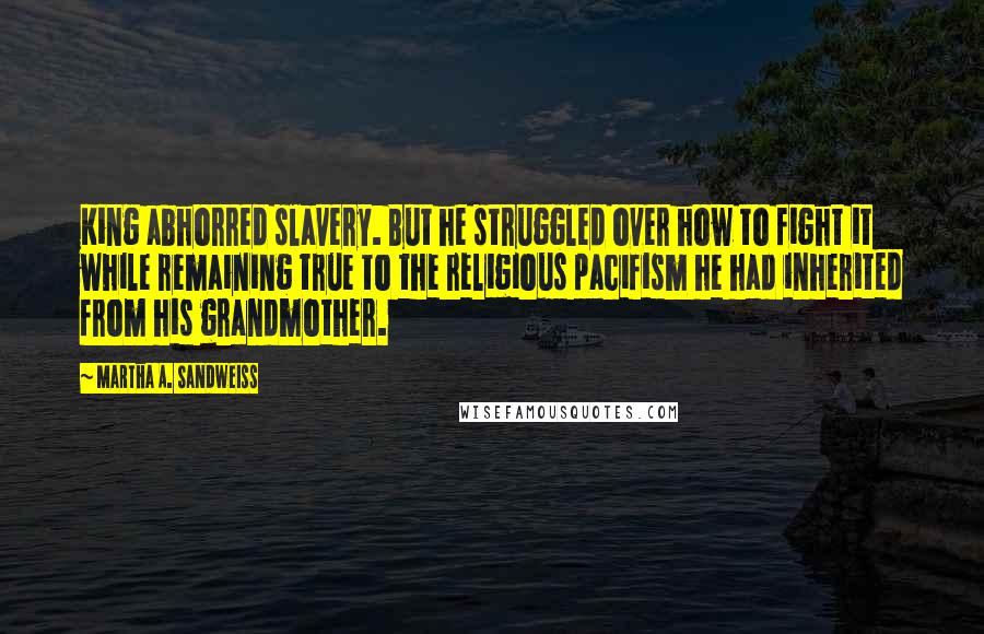 Martha A. Sandweiss Quotes: King abhorred slavery. But he struggled over how to fight it while remaining true to the religious pacifism he had inherited from his grandmother.