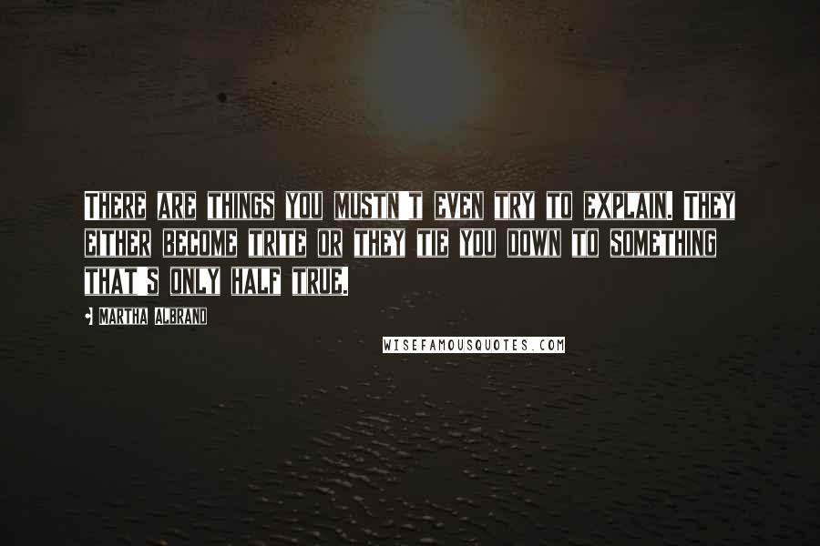 Martha Albrand Quotes: There are things you mustn't even try to explain. They either become trite or they tie you down to something that's only half true.