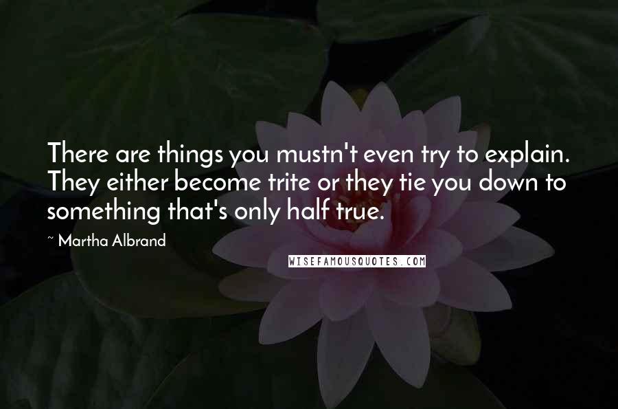 Martha Albrand Quotes: There are things you mustn't even try to explain. They either become trite or they tie you down to something that's only half true.