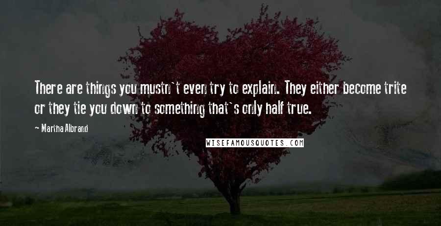 Martha Albrand Quotes: There are things you mustn't even try to explain. They either become trite or they tie you down to something that's only half true.