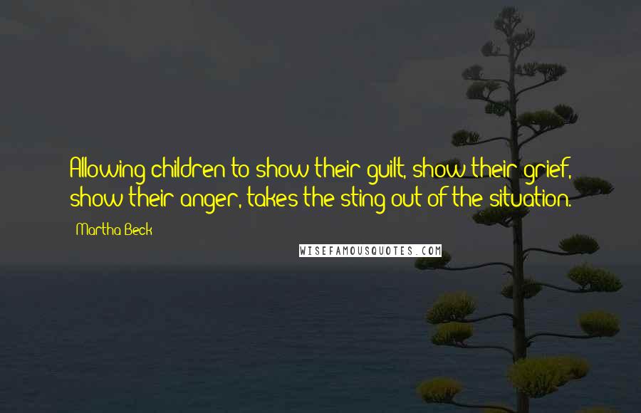Martha Beck Quotes: Allowing children to show their guilt, show their grief, show their anger, takes the sting out of the situation.