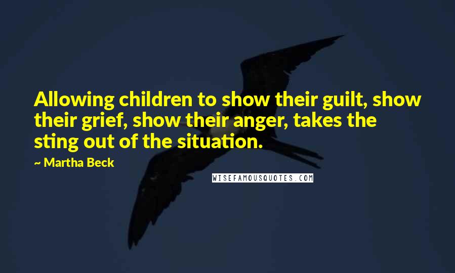 Martha Beck Quotes: Allowing children to show their guilt, show their grief, show their anger, takes the sting out of the situation.