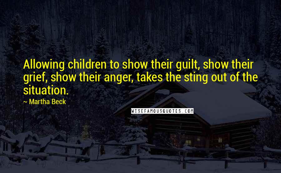 Martha Beck Quotes: Allowing children to show their guilt, show their grief, show their anger, takes the sting out of the situation.
