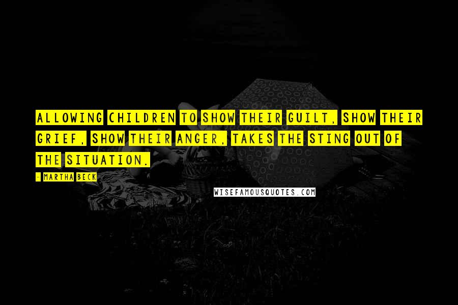 Martha Beck Quotes: Allowing children to show their guilt, show their grief, show their anger, takes the sting out of the situation.
