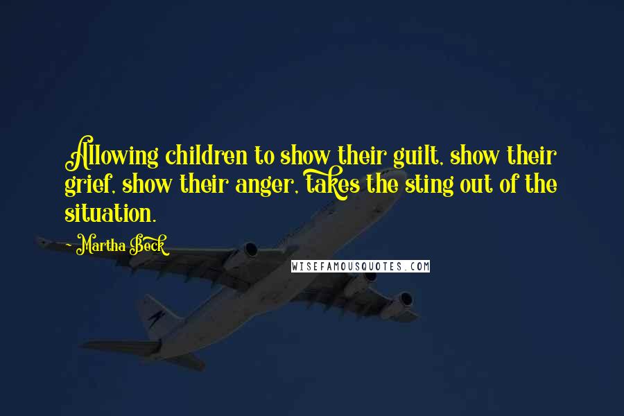 Martha Beck Quotes: Allowing children to show their guilt, show their grief, show their anger, takes the sting out of the situation.