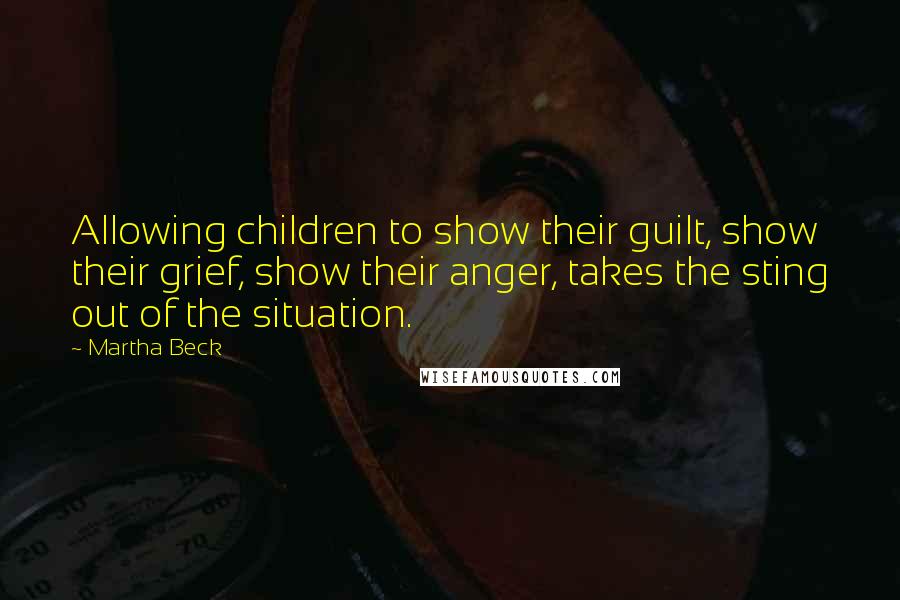 Martha Beck Quotes: Allowing children to show their guilt, show their grief, show their anger, takes the sting out of the situation.