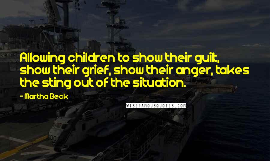 Martha Beck Quotes: Allowing children to show their guilt, show their grief, show their anger, takes the sting out of the situation.