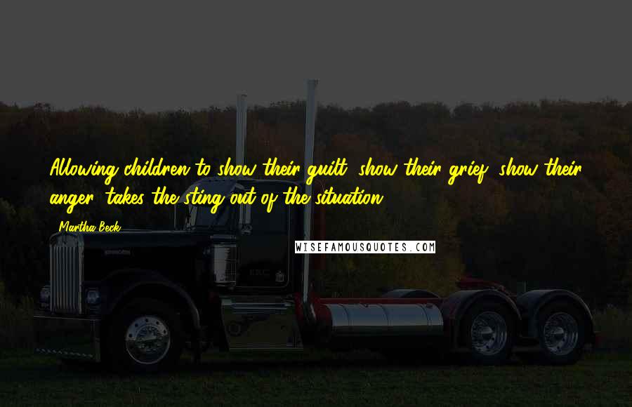 Martha Beck Quotes: Allowing children to show their guilt, show their grief, show their anger, takes the sting out of the situation.