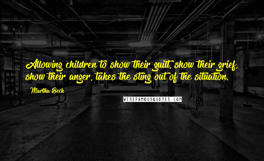 Martha Beck Quotes: Allowing children to show their guilt, show their grief, show their anger, takes the sting out of the situation.