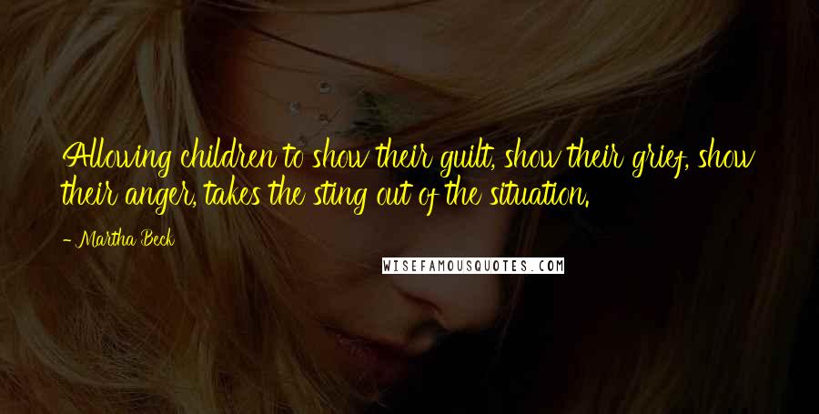 Martha Beck Quotes: Allowing children to show their guilt, show their grief, show their anger, takes the sting out of the situation.
