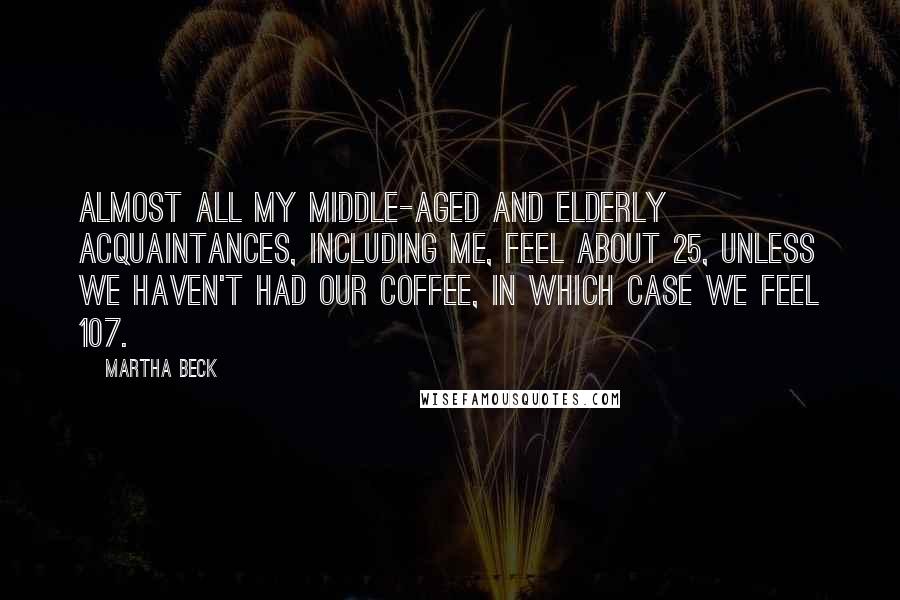 Martha Beck Quotes: Almost all my middle-aged and elderly acquaintances, including me, feel about 25, unless we haven't had our coffee, in which case we feel 107.