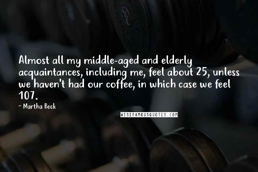 Martha Beck Quotes: Almost all my middle-aged and elderly acquaintances, including me, feel about 25, unless we haven't had our coffee, in which case we feel 107.