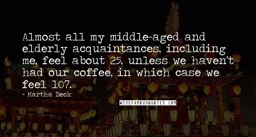 Martha Beck Quotes: Almost all my middle-aged and elderly acquaintances, including me, feel about 25, unless we haven't had our coffee, in which case we feel 107.