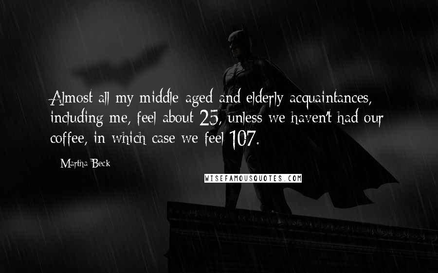 Martha Beck Quotes: Almost all my middle-aged and elderly acquaintances, including me, feel about 25, unless we haven't had our coffee, in which case we feel 107.