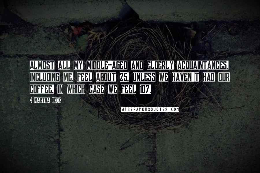 Martha Beck Quotes: Almost all my middle-aged and elderly acquaintances, including me, feel about 25, unless we haven't had our coffee, in which case we feel 107.