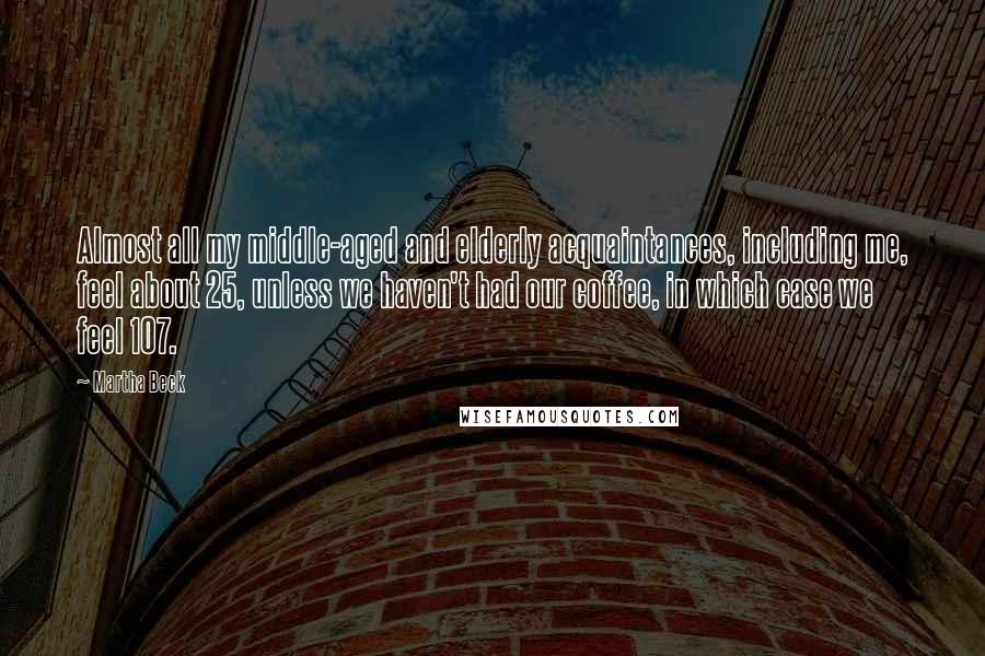 Martha Beck Quotes: Almost all my middle-aged and elderly acquaintances, including me, feel about 25, unless we haven't had our coffee, in which case we feel 107.