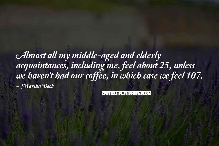 Martha Beck Quotes: Almost all my middle-aged and elderly acquaintances, including me, feel about 25, unless we haven't had our coffee, in which case we feel 107.