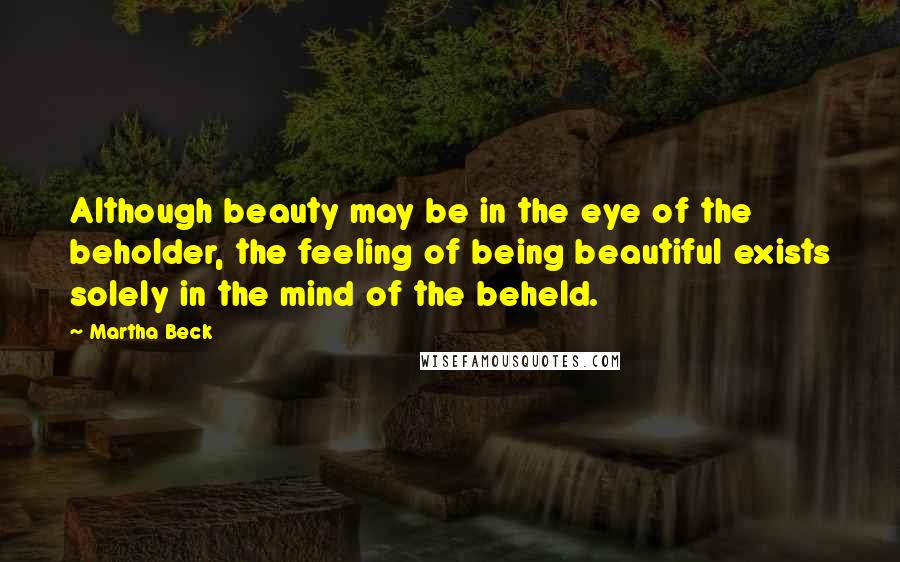 Martha Beck Quotes: Although beauty may be in the eye of the beholder, the feeling of being beautiful exists solely in the mind of the beheld.