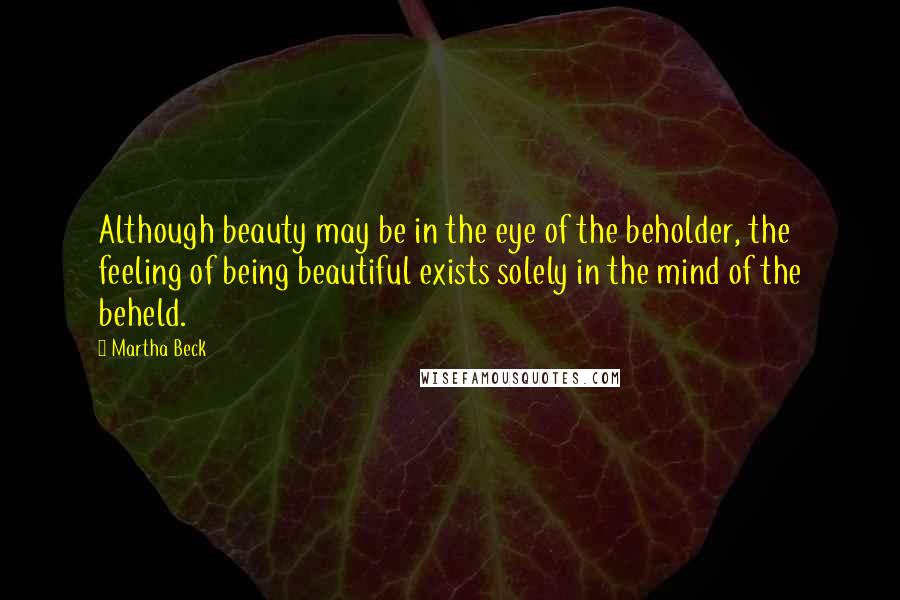 Martha Beck Quotes: Although beauty may be in the eye of the beholder, the feeling of being beautiful exists solely in the mind of the beheld.