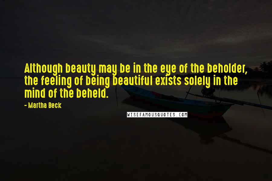 Martha Beck Quotes: Although beauty may be in the eye of the beholder, the feeling of being beautiful exists solely in the mind of the beheld.