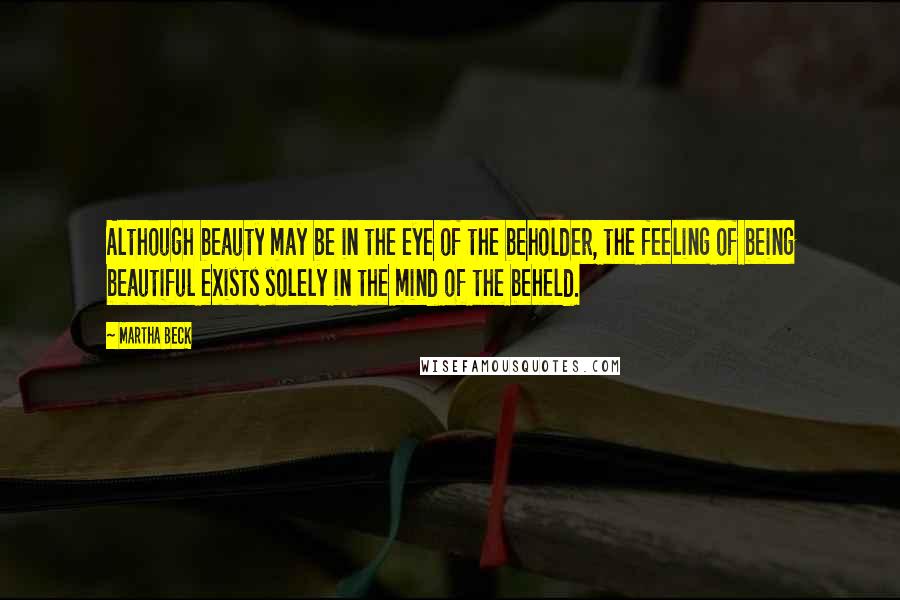 Martha Beck Quotes: Although beauty may be in the eye of the beholder, the feeling of being beautiful exists solely in the mind of the beheld.