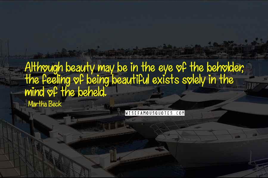 Martha Beck Quotes: Although beauty may be in the eye of the beholder, the feeling of being beautiful exists solely in the mind of the beheld.