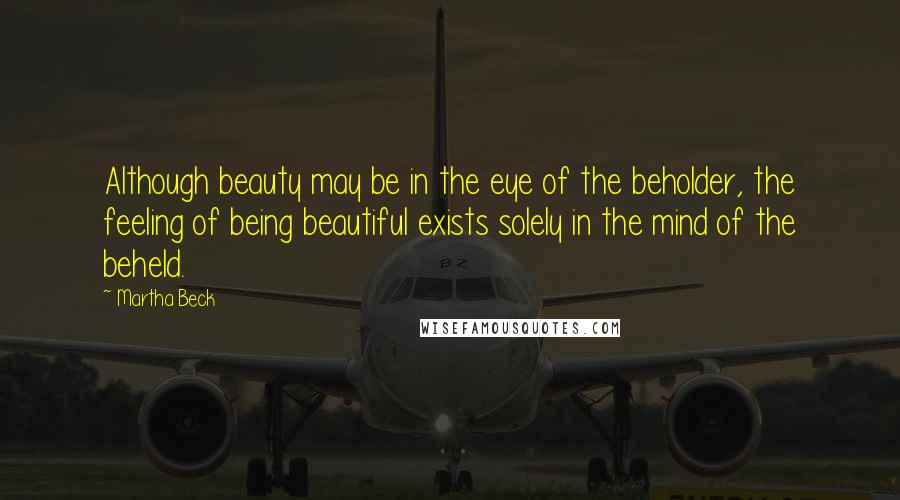 Martha Beck Quotes: Although beauty may be in the eye of the beholder, the feeling of being beautiful exists solely in the mind of the beheld.