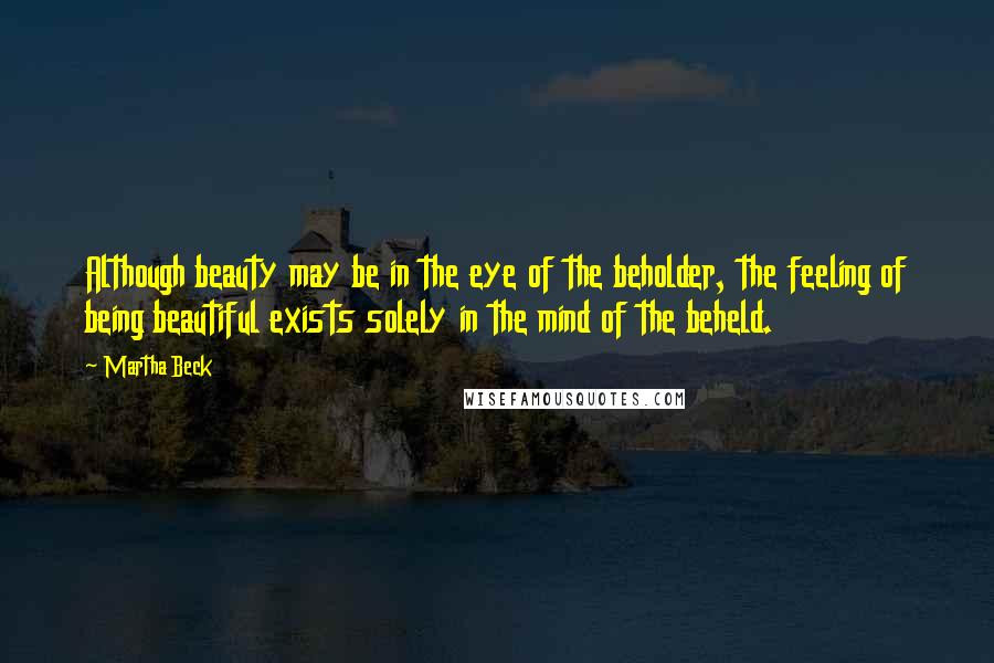 Martha Beck Quotes: Although beauty may be in the eye of the beholder, the feeling of being beautiful exists solely in the mind of the beheld.